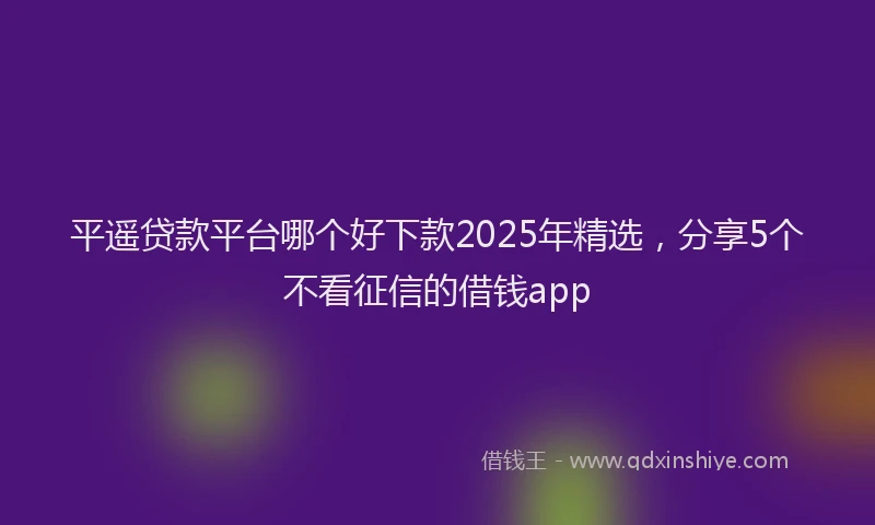平遥贷款平台哪个好下款2025年精选，分享5个不看征信的借钱app