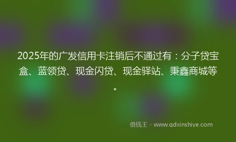 2025年的广发信用卡注销后不通过有：分子贷宝盒、蓝领贷、现金闪贷、现金驿站、秉鑫商城等。