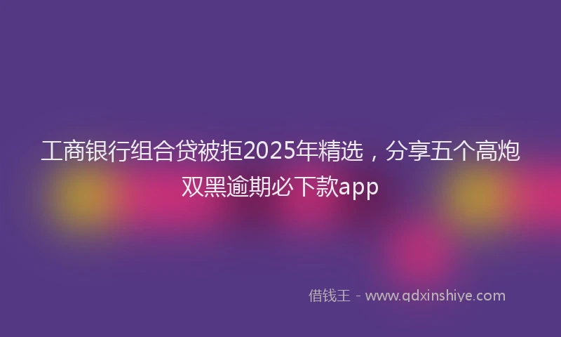 工商银行组合贷被拒2025年精选，分享五个高炮双黑逾期必下款app