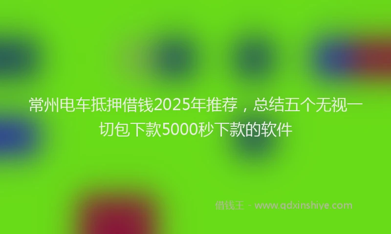 常州电车抵押借钱2025年推荐，总结五个无视一切包下款5000秒下款的软件