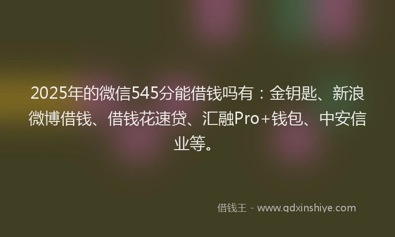 2025年的微信545分能借钱吗有：金钥匙、新浪微博借钱、借钱花速贷、汇融Pro+钱包、中安信业等。
