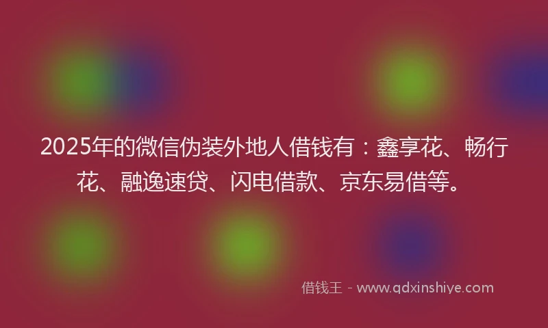 2025年的微信伪装外地人借钱有：鑫享花、畅行花、融逸速贷、闪电借款、京东易借等。