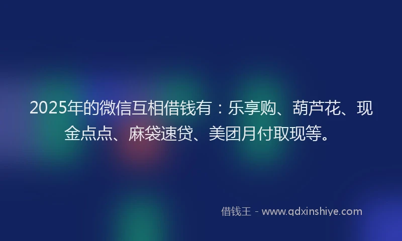 2025年的微信互相借钱有：乐享购、葫芦花、现金点点、麻袋速贷、美团月付取现等。