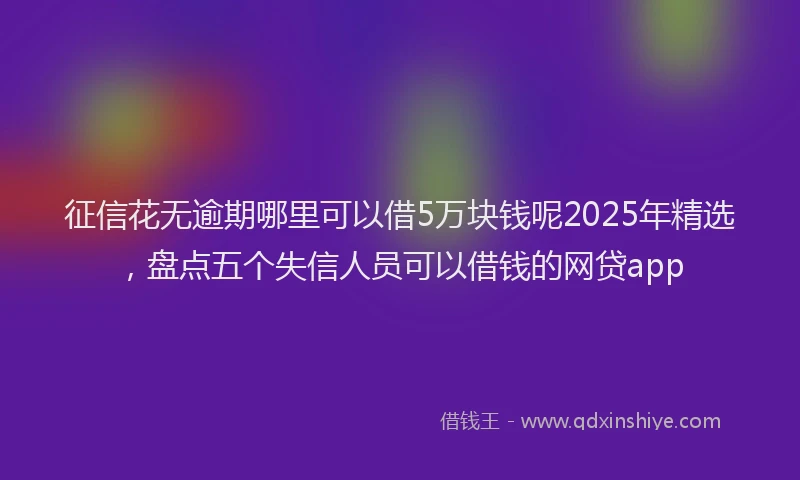 征信花无逾期哪里可以借5万块钱呢2025年精选，盘点五个失信人员可以借钱的网贷app