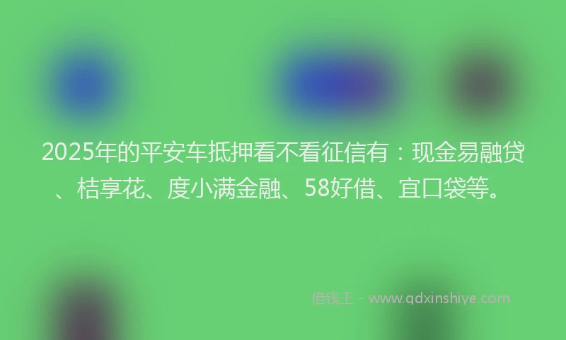 2025年的平安车抵押看不看征信有：现金易融贷、桔享花、度小满金融、58好借、宜口袋等。