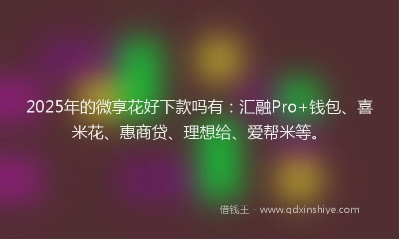 2025年的微享花好下款吗有：汇融Pro+钱包、喜米花、惠商贷、理想给、爱帮米等。