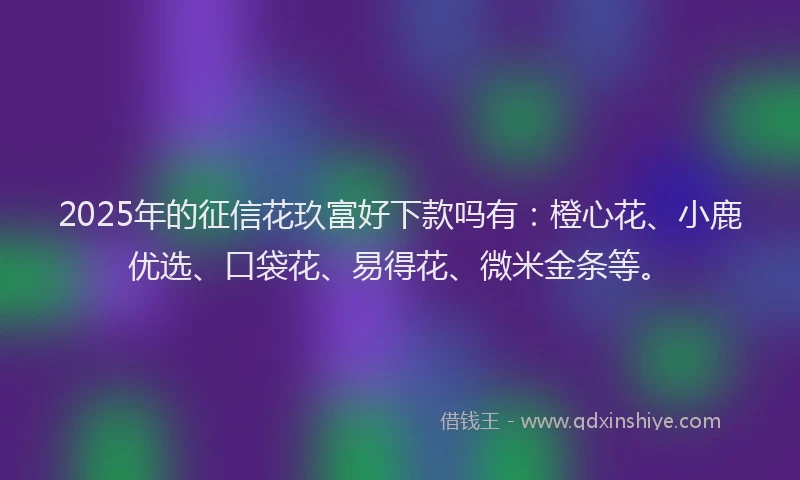 2025年的征信花玖富好下款吗有：橙心花、小鹿优选、口袋花、易得花、微米金条等。