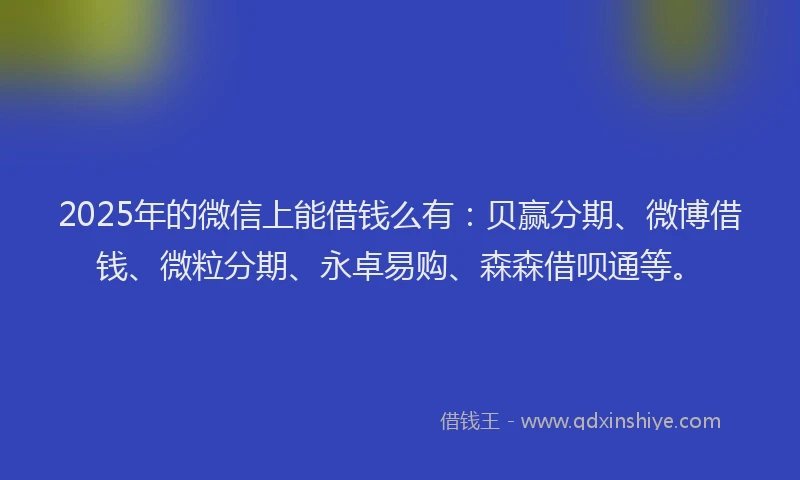 2025年的微信上能借钱么有：贝赢分期、微博借钱、微粒分期、永卓易购、森森借呗通等。
