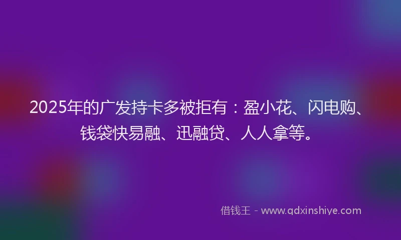 2025年的广发持卡多被拒有：盈小花、闪电购、钱袋快易融、迅融贷、人人拿等。