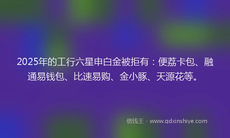 2025年的工行六星申白金被拒有：便荔卡包、融通易钱包、比速易购、金小豚、天源花等。