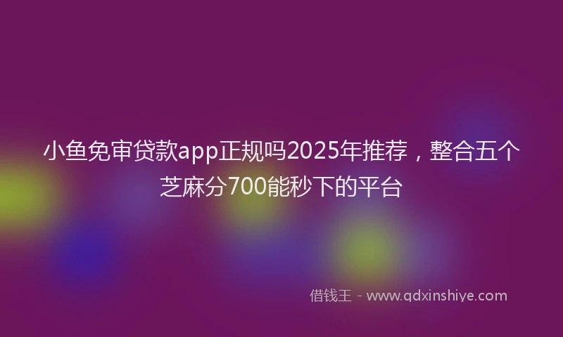 小鱼免审贷款app正规吗2025年推荐，整合五个芝麻分700能秒下的平台