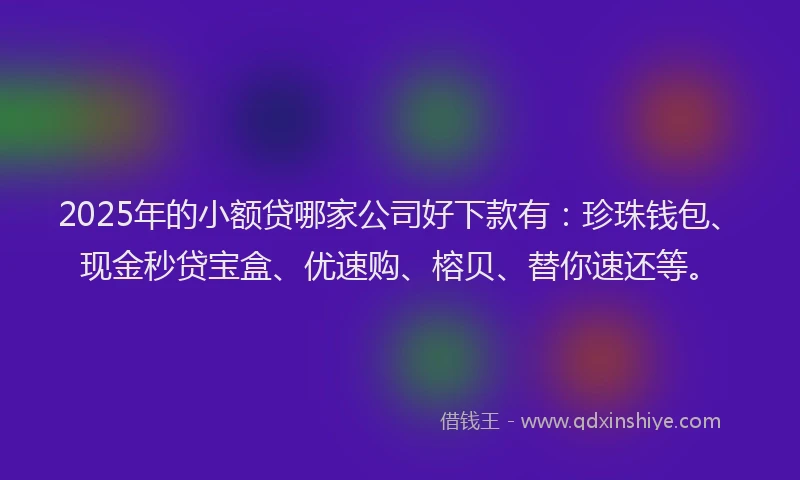 2025年的小额贷哪家公司好下款有：珍珠钱包、现金秒贷宝盒、优速购、榕贝、替你速还等。