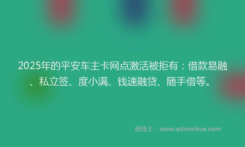 2025年的平安车主卡网点激活被拒有：借款易融、私立签、度小满、钱速融贷、随手借等。