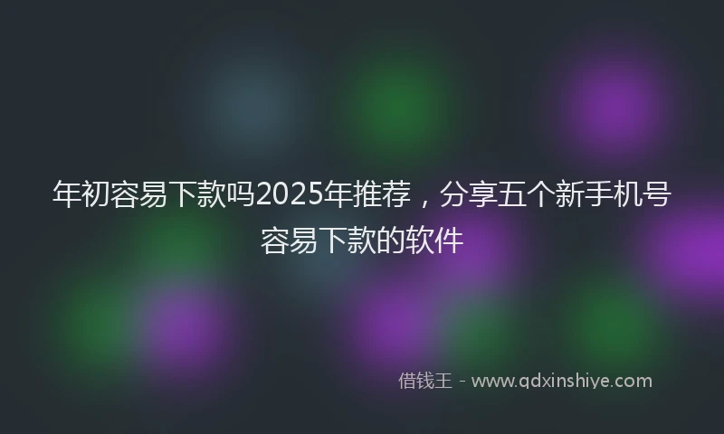 年初容易下款吗2025年推荐，分享五个新手机号容易下款的软件