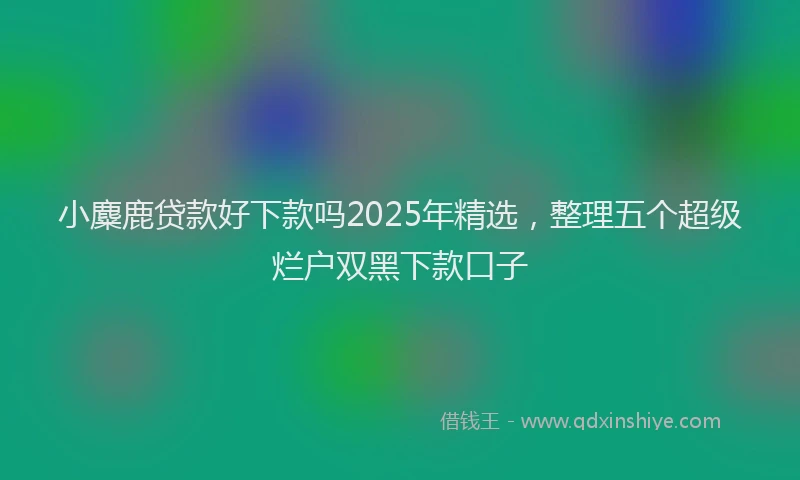 小麋鹿贷款好下款吗2025年精选，整理五个超级烂户双黑下款口子