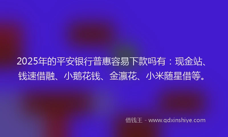 2025年的平安银行普惠容易下款吗有：现金站、钱速借融、小鹅花钱、金瀛花、小米随星借等。