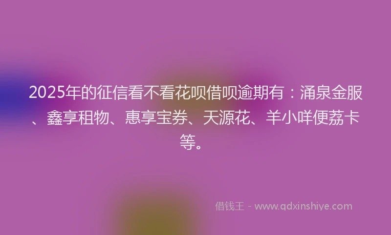 2025年的征信看不看花呗借呗逾期有：涌泉金服、鑫享租物、惠享宝券、天源花、羊小咩便荔卡等。