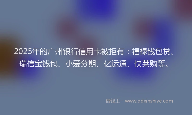 2025年的广州银行信用卡被拒有：福禄钱包贷、瑞信宝钱包、小爱分期、亿运通、快莱购等。