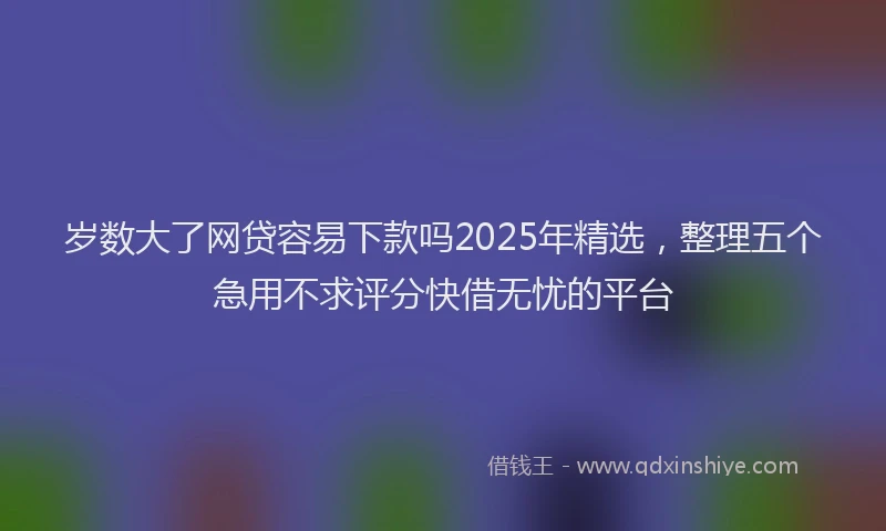 岁数大了网贷容易下款吗2025年精选，整理五个急用不求评分快借无忧的平台