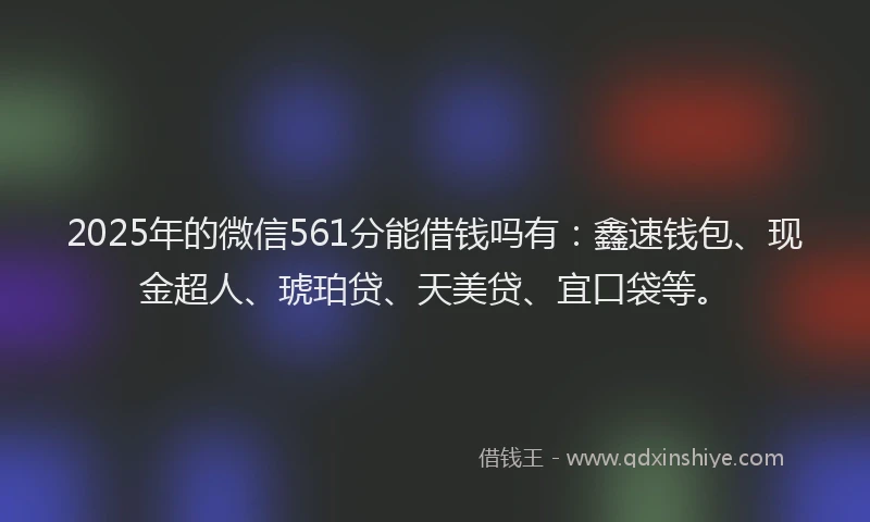 2025年的微信561分能借钱吗有：鑫速钱包、现金超人、琥珀贷、天美贷、宜口袋等。