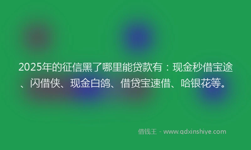2025年的征信黑了哪里能贷款有：现金秒借宝途、闪借侠、现金白鸽、借贷宝速借、哈银花等。