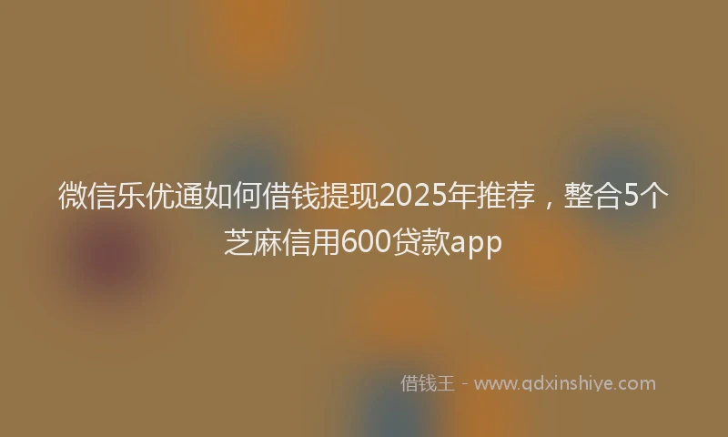 微信乐优通如何借钱提现2025年推荐，整合5个芝麻信用600贷款app