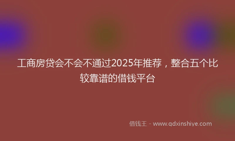 工商房贷会不会不通过2025年推荐，整合五个比较靠谱的借钱平台