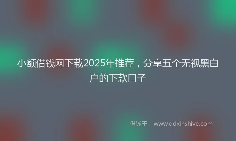 小额借钱网下载2025年推荐，分享五个无视黑白户的下款口子