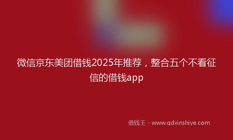 微信京东美团借钱2025年推荐，整合五个不看征信的借钱app