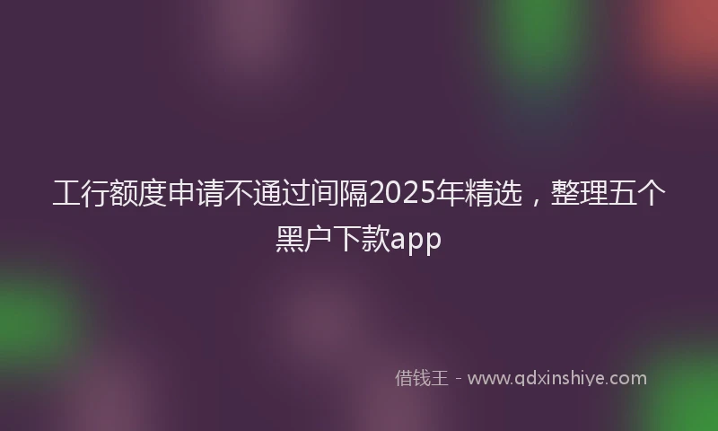 工行额度申请不通过间隔2025年精选，整理五个黑户下款app