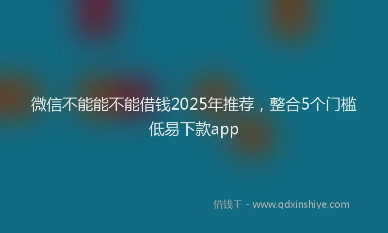 微信不能能不能借钱2025年推荐，整合5个门槛低易下款app