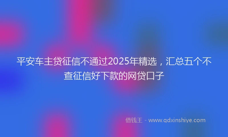 平安车主贷征信不通过2025年精选，汇总五个不查征信好下款的网贷口子