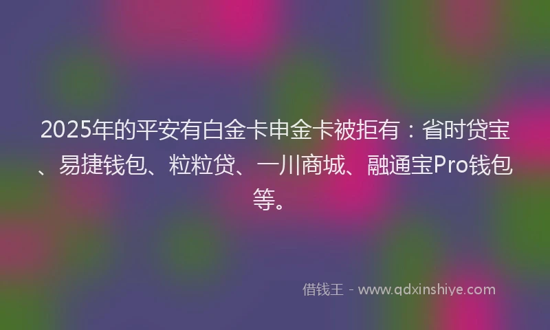 2025年的平安有白金卡申金卡被拒有：省时贷宝、易捷钱包、粒粒贷、一川商城、融通宝Pro钱包等。