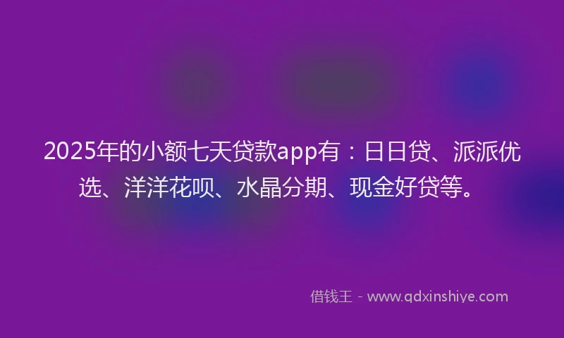 2025年的小额七天贷款app有：日日贷、派派优选、洋洋花呗、水晶分期、现金好贷等。