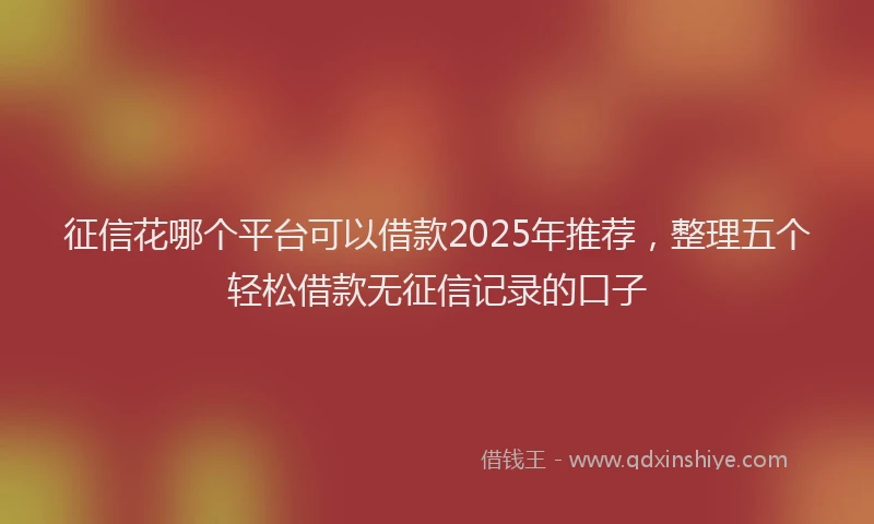 征信花哪个平台可以借款2025年推荐，整理五个轻松借款无征信记录的口子