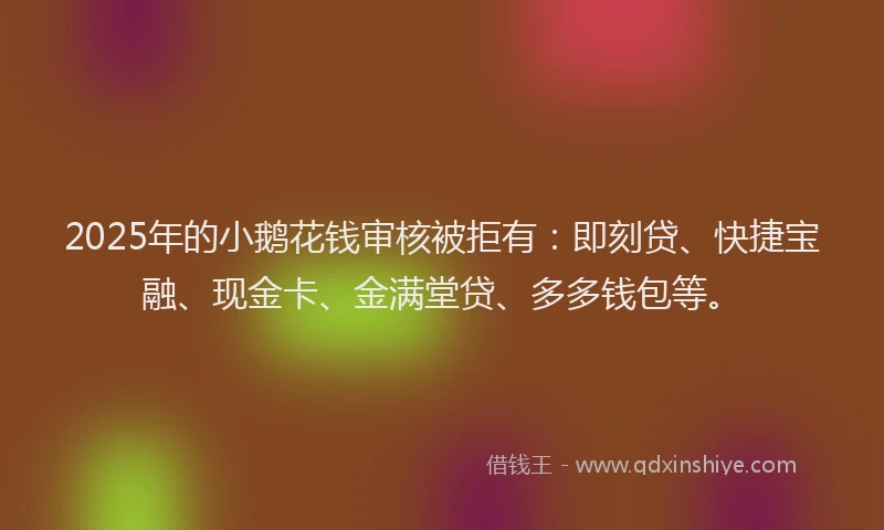 2025年的小鹅花钱审核被拒有：即刻贷、快捷宝融、现金卡、金满堂贷、多多钱包等。
