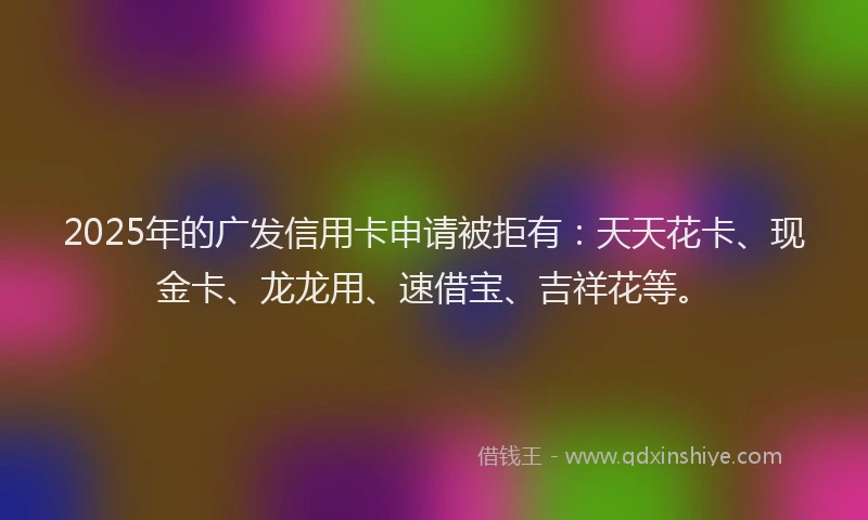 2025年的广发信用卡申请被拒有：天天花卡、现金卡、龙龙用、速借宝、吉祥花等。
