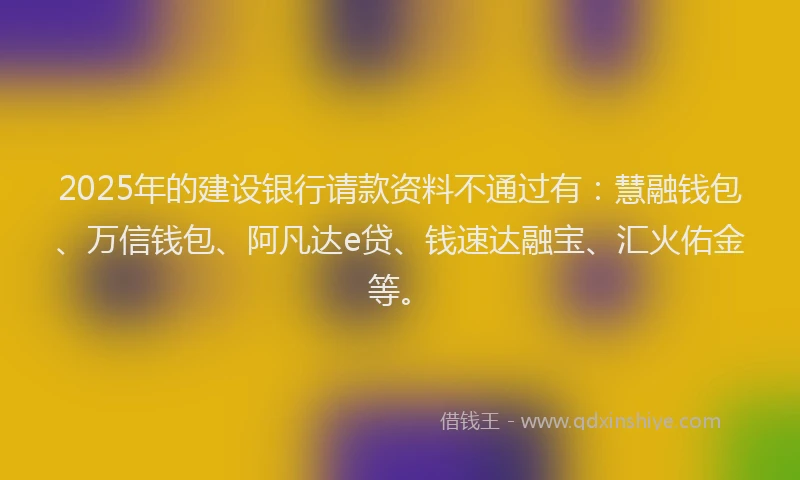 2025年的建设银行请款资料不通过有：慧融钱包、万信钱包、阿凡达e贷、钱速达融宝、汇火佑金等。
