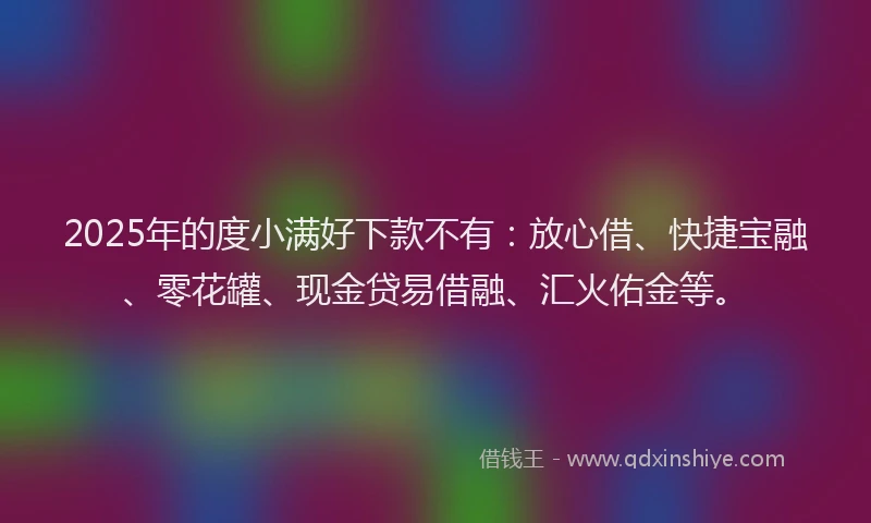 2025年的度小满好下款不有：放心借、快捷宝融、零花罐、现金贷易借融、汇火佑金等。