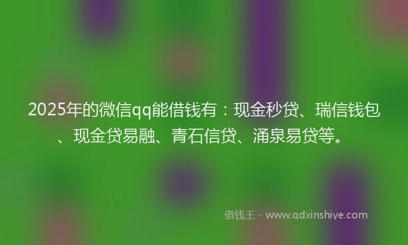 2025年的微信qq能借钱有：现金秒贷、瑞信钱包、现金贷易融、青石信贷、涌泉易贷等。