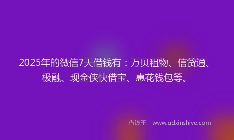 2025年的微信7天借钱有：万贝租物、信贷通、极融、现金侠快借宝、惠花钱包等。