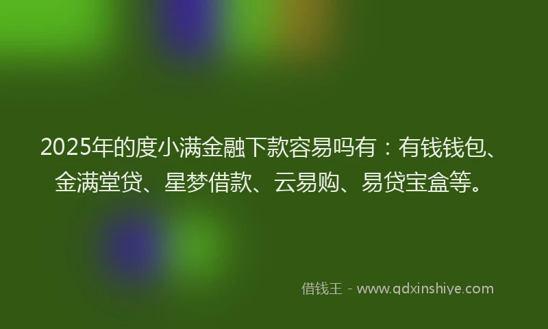 2025年的度小满金融下款容易吗有：有钱钱包、金满堂贷、星梦借款、云易购、易贷宝盒等。