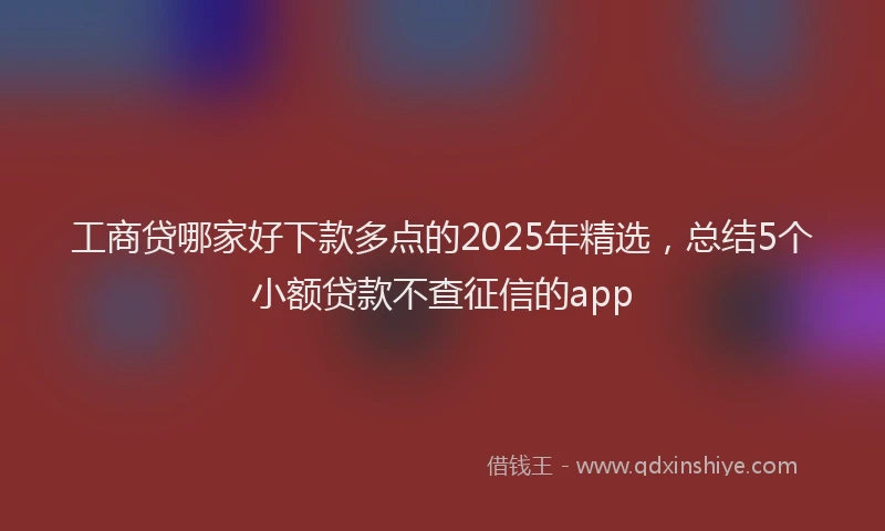 工商贷哪家好下款多点的2025年精选，总结5个小额贷款不查征信的app