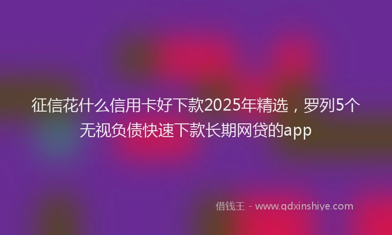 征信花什么信用卡好下款2025年精选，罗列5个无视负债快速下款长期网贷的app