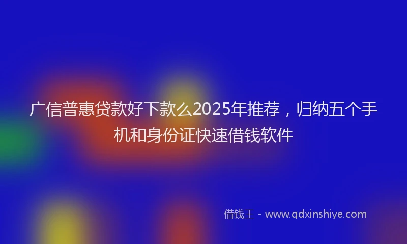 广信普惠贷款好下款么2025年推荐，归纳五个手机和身份证快速借钱软件