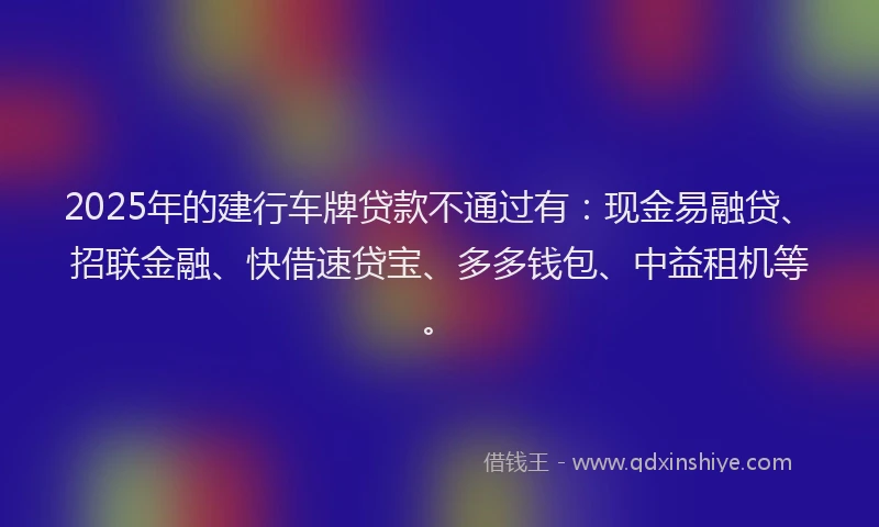 2025年的建行车牌贷款不通过有：现金易融贷、招联金融、快借速贷宝、多多钱包、中益租机等。