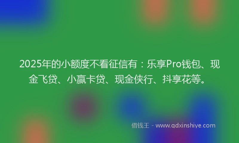 2025年的小额度不看征信有：乐享Pro钱包、现金飞贷、小赢卡贷、现金侠行、抖享花等。