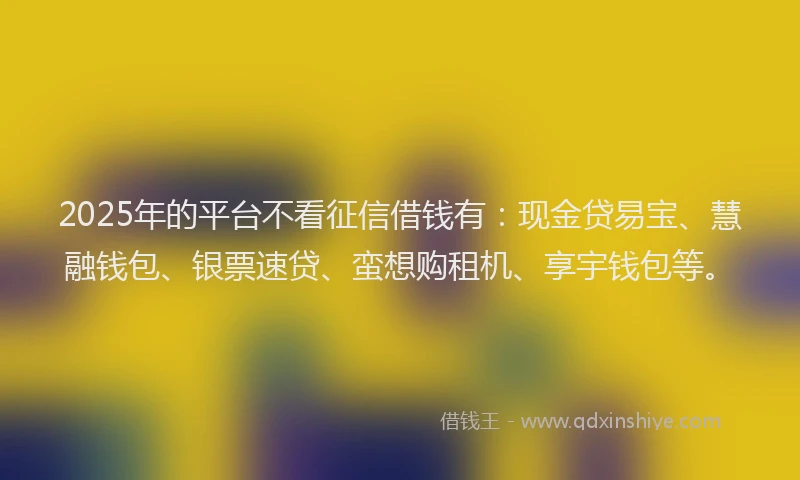 2025年的平台不看征信借钱有：现金贷易宝、慧融钱包、银票速贷、蛮想购租机、享宇钱包等。