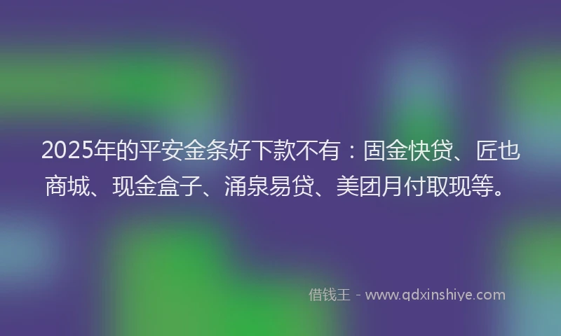 2025年的平安金条好下款不有：固金快贷、匠也商城、现金盒子、涌泉易贷、美团月付取现等。