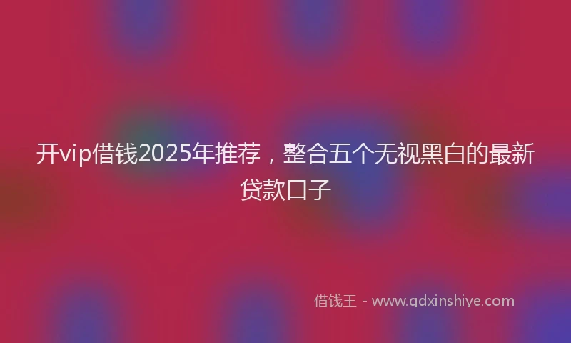 开vip借钱2025年推荐，整合五个无视黑白的最新贷款口子